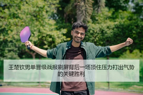 王楚钦男单晋级战报刷屏背后一场顶住压力打出气势的关键胜利