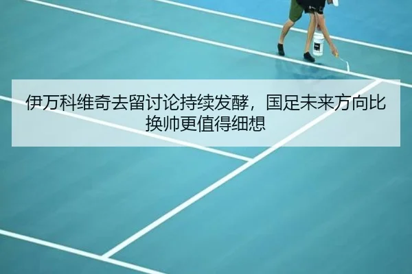 伊万科维奇去留讨论持续发酵，国足未来方向比换帅更值得细想